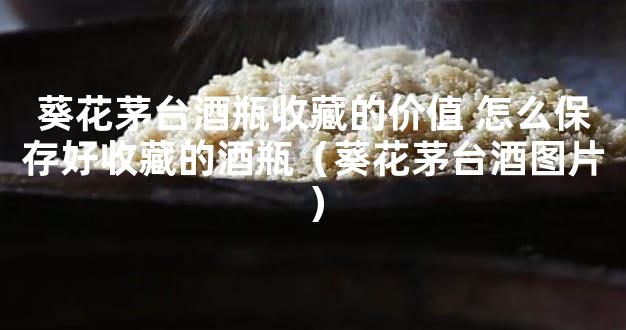葵花茅台酒瓶收藏的价值 怎么保存好收藏的酒瓶（葵花茅台酒图片）